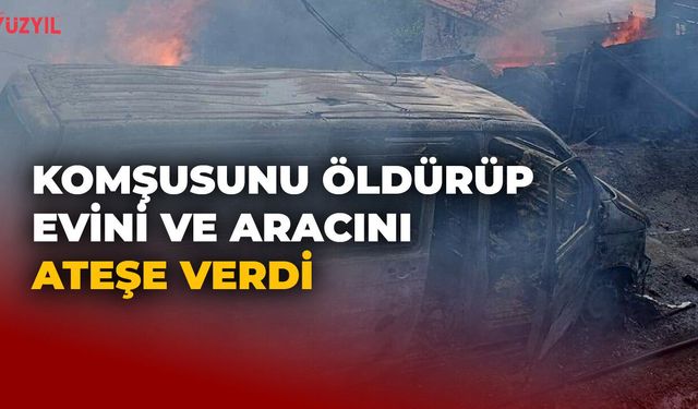 Komşusunu Öldürüp Evini ve Aracını Ateşe Verdi