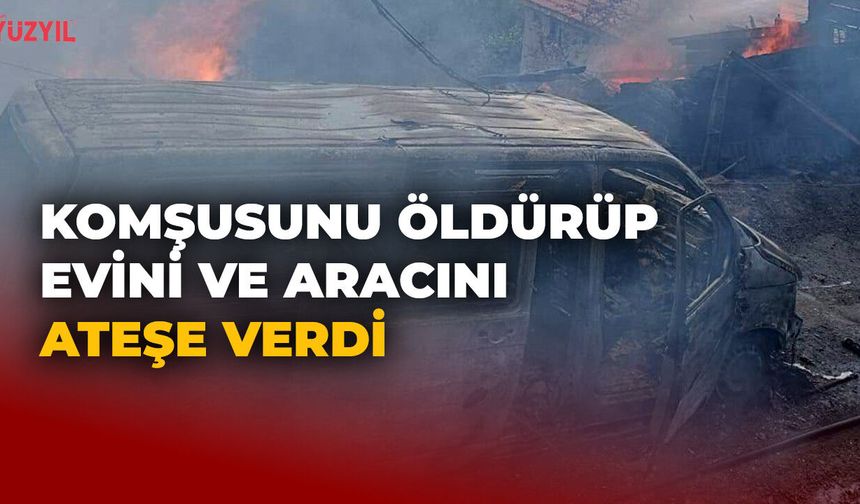 Komşusunu Öldürüp Evini ve Aracını Ateşe Verdi